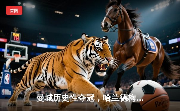 曼城历史性夺冠，哈兰德梅开二度引领欧冠决赛胜利