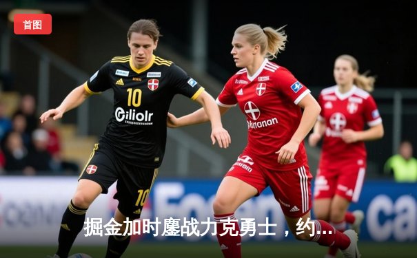 掘金加时鏖战力克勇士，约基奇35+15+10主宰关键时刻