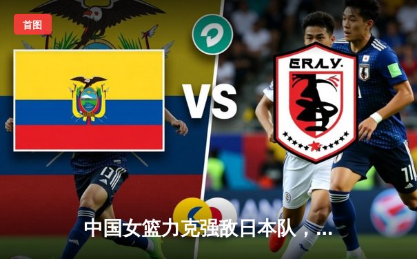 中国女篮力克强敌日本队，亚锦赛夺冠展现团队篮球魅力