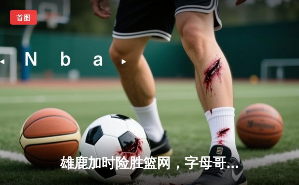 雄鹿加时险胜篮网，字母哥44分准三双主宰关键时刻